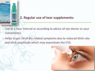 2. Regular use of tear supplements:
– Use at a hour interval or according to advice of eye doctor or your
convenience.
– Helps to get rid of dry related symptoms due to reduced blink rate
and blink amplitude which may exacerbate the CVS.
 