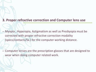 3. Proper refractive correction and Computer lens use
– Myopia , Hyperopia, Astigmatism as well as Presbyopia must be
corrected with proper refractive correction modality
(specs/contacts/Sx.) for the computer working distance.
– Computer lenses are the prescription glasses that are designed to
wear when doing computer related work.
 