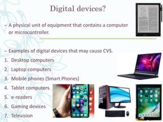 Digital devices?
– A physical unit of equipment that contains a computer
or microcontroller.
– Examples of digital devices that may cause CVS.
1. Desktop computers
2. Laptop computers
3. Mobile phones (Smart Phones)
4. Tablet computers
5. e-readers
6. Gaming devices
7. Television
 