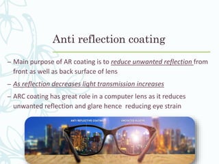 Anti reflection coating
– Main purpose of AR coating is to reduce unwanted reflection from
front as well as back surface of lens
– As reflection decreases light transmission increases
– ARC coating has great role in a computer lens as it reduces
unwanted reflection and glare hence reducing eye strain
 