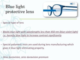 Blue light
protective lens
– Special type of lens
– Blocks blue light with wavelengths less than 450 nm (blue-violet light)
i.e. harmful blue light to increase contrast significantly
– Special polymeric resin are used during lens manufacturing which
gives it blue light eliminating property.
– Zeiss duravision, zeiss duravision premium
 