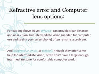 Refractive error and Computer
lens options:
– For patient above 40 yrs. Bifocals can provide clear distance
and near vision, but intermediate vision (needed for computer
use and seeing your smartphone) often remains a problem.
– And progressive lenses or trifocals, though they offer some
help for intermediate vision, often don't have a large enough
intermediate zone for comfortable computer work.
 