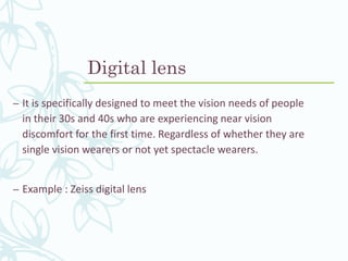 Digital lens
– It is specifically designed to meet the vision needs of people
in their 30s and 40s who are experiencing near vision
discomfort for the first time. Regardless of whether they are
single vision wearers or not yet spectacle wearers.
– Example : Zeiss digital lens
 