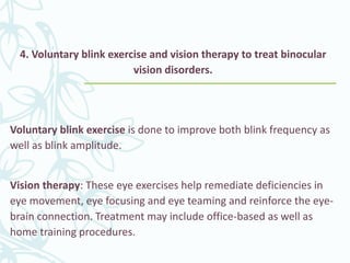 4. Voluntary blink exercise and vision therapy to treat binocular
vision disorders.
Voluntary blink exercise is done to improve both blink frequency as
well as blink amplitude.
Vision therapy: These eye exercises help remediate deficiencies in
eye movement, eye focusing and eye teaming and reinforce the eye-
brain connection. Treatment may include office-based as well as
home training procedures.
 