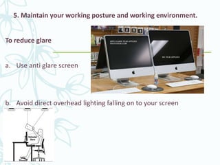 5. Maintain your working posture and working environment.
To reduce glare
a. Use anti glare screen
b. Avoid direct overhead lighting falling on to your screen
 