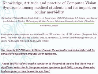 Knowledge, Attitude and practice of Computer Vision
Syndrome among medical students and its impact on
ocular morbidity
Ranju Kharel (Sitaula)1 and Anadi Khatri, 1.. 1 Department of Ophthalmology, B.P. Koirala Lions Centre
for Ophthalmic Studies, Maharajgunj Medical Campus, Tribhuvan University, Institute of Medicine,
Kathmandu, Nepal.
A complete survey response was received from 236 students out of 299 students (Response Rate
80%). The mean age of MBBS students was 21.38 years ± 1.328 years and the range were 19-22
years; 76.2% were male and 23.8% were female.
The majority (37.2%) spent 2-3 hours/day on the computer and had a higher risk (p-
0.0001) of developing Computer vision syndrome.
About 69.5% students used a computer at the level of the eye but there was a
significant reduction in Computer vision syndrome (p-0.0001) among those who
had computer screen below the eye level.
 