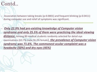 Contd..
– Association between taking breaks (p-0.0001) and frequent blinking (p-0.0411)
during computer use and relief of symptoms was significant.
– Only 22.9% had pre-existing knowledge of Computer vision
syndrome and only 25.5% of them were practicing the ideal viewing
distance. Among 80 medical students randomly selected for detail eye
examinations (63.7% male;36.2% female), the prevalence of Computer vision
syndrome was 71.6%. The commonest ocular complaint was a
headache (50%) and dry eyes (45%)
 