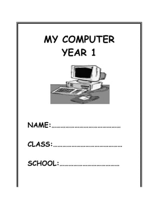 MY COMPUTER
YEAR 1
NAME:………………………………………
CLASS:………………………………………
SCHOOL:…………………………………
 