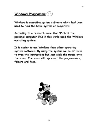 Windows Programme
Windows is operating system software which had been
used to runs the basic system of computers.
According to a research more than 95 % of the
personal computer (PC) in this world used the Windows
operating system.
It is easier to use Windows than other operating
system software. By using the system we do not have
to type the instructions but just click the mouse onto
the icons. The icons will represent the programmers,
folders and files.
21
21
 