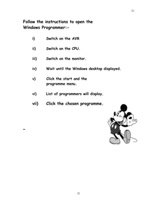 Follow the instructions to open the
Windows Programmer:-
i) Switch on the AVR
ii) Switch on the CPU.
iii) Switch on the monitor.
iv) Wait until the Windows desktop displayed.
v) Click the start and the
programme menu.
vi) List of programmers will display.
vii) Click the chosen programme.
22
22
 