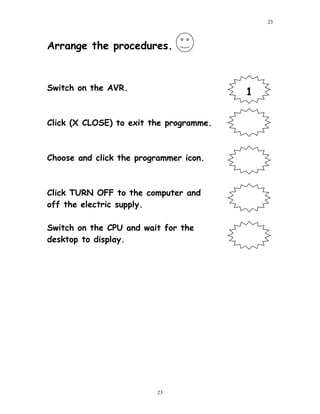 Arrange the procedures.
Switch on the AVR.
Click (X CLOSE) to exit the programme.
Choose and click the programmer icon.
Click TURN OFF to the computer and
off the electric supply.
Switch on the CPU and wait for the
desktop to display.
23
23
1
 