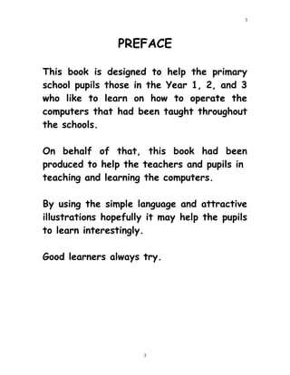 PREFACE
This book is designed to help the primary
school pupils those in the Year 1, 2, and 3
who like to learn on how to operate the
computers that had been taught throughout
the schools.
On behalf of that, this book had been
produced to help the teachers and pupils in
teaching and learning the computers.
By using the simple language and attractive
illustrations hopefully it may help the pupils
to learn interestingly.
Good learners always try.
3
3
 
