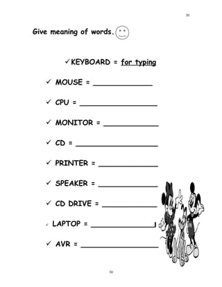 Give meaning of words.
KEYBOARD = for typing
 MOUSE = _____________
 CPU = _________________
 MONITOR = ____________
 CD = __________________
 PRINTER = _____________
 SPEAKER = _____________
 CD DRIVE = ____________
 LAPTOP = ______________
 AVR = _________________
30
30
 