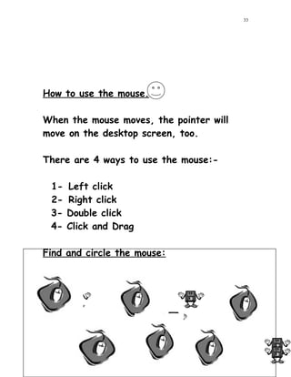 How to use the mouse.
When the mouse moves, the pointer will
move on the desktop screen, too.
There are 4 ways to use the mouse:-
1- Left click
2- Right click
3- Double click
4- Click and Drag
Find and circle the mouse:
33
33
 
