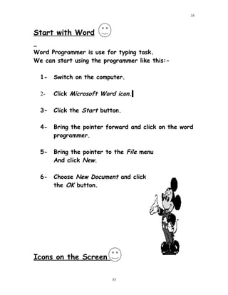 Start with Word
Word Programmer is use for typing task.
We can start using the programmer like this:-
1- Switch on the computer.
2- Click Microsoft Word icon.
3- Click the Start button.
4- Bring the pointer forward and click on the word
programmer.
5- Bring the pointer to the File menu
And click New.
6- Choose New Document and click
the OK button.
Icons on the Screen
35
35
 