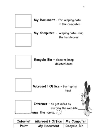 My Document – for keeping data
in the computer
My Computer – keeping data using
the hardwares
Recycle Bin – place to keep
deleted data
Microsoft Office – for typing
text
Internet – to get infos by
surfing the website
Draw and name the icons.
Internet Microsoft Office My Computer
Paint My Document Recycle Bin
36
36
 
