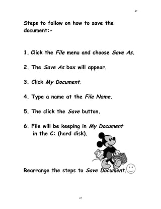 Steps to follow on how to save the
document:-
1. Click the File menu and choose Save As.
2. The Save As box will appear.
3. Click My Document.
4. Type a name at the File Name.
5. The click the Save button.
6. File will be keeping in My Document
in the C: (hard disk).
Rearrange the steps to Save Document.
47
47
 