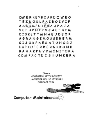 QW E R K E Y B O A R D Q W E O
T E Z U O K L P A I B O I Y I F
A S C O M P U T E R A U P A J A
S E F U P H I P O J A E F B I M
D I S K E T T M H A E U D E O R
A G R A N G I M O U S E R E R M
G I J O K P A E S A T U H O G J
L A P T O P E R D E R G I K O N K
B A H A K P U V C M O N I T O R A
C O M P A C T D I S K U N K E R A
Clues:-
COMPUTER LAPTOP DISKETT
MONITOR MOUSE KEYBOARD
COMPACT DISK
Computer Maintainance
52
52
 