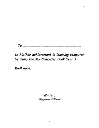 To …………………………………………………………………….
on his/her achievement in learning computer
by using the My Computer Book Year 1.
Well done.
Writer,
Rozanita Ahmad
54
54
 