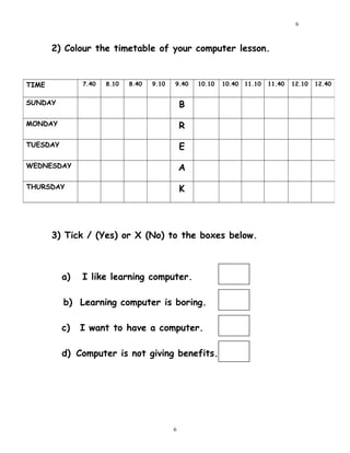 2) Colour the timetable of your computer lesson.
3) Tick / (Yes) or X (No) to the boxes below.
a) I like learning computer.
b) Learning computer is boring.
c) I want to have a computer.
d) Computer is not giving benefits.
TIME 7.40 8.10 8.40 9.10 9.40 10.10 10.40 11.10 11.40 12.10 12.40
SUNDAY B
MONDAY R
TUESDAY E
WEDNESDAY A
THURSDAY K
6
6
 