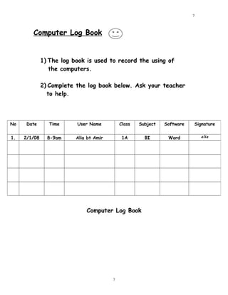 Computer Log Book
1) The log book is used to record the using of
the computers.
2) Complete the log book below. Ask your teacher
to help.
Computer Log Book
No Date Time User Name Class Subject Software Signature
1. 2/1/08 8-9am Alia bt Amir 1A BI Word alia
7
7
 