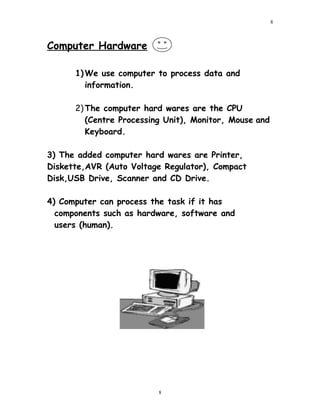 Computer Hardware
1)We use computer to process data and
information.
2)The computer hard wares are the CPU
(Centre Processing Unit), Monitor, Mouse and
Keyboard.
3) The added computer hard wares are Printer,
Diskette,AVR (Auto Voltage Regulator), Compact
Disk,USB Drive, Scanner and CD Drive.
4) Computer can process the task if it has
components such as hardware, software and
users (human).
8
8
 