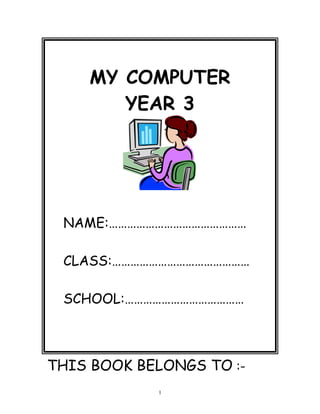 MY COMPUTER
YEAR 3
NAME:………………………………………
CLASS:………………………………………
SCHOOL:…………………………………
THIS BOOK BELONGS TO :-
1
 