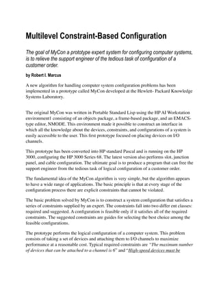 Multilevel Constraint-Based Configuration
The goal of MyCon a prototype expert system for configuring computer systems,
is to relieve the support engineer of the tedious task of configuration of a
customer order.
by Robert I. Marcus
A new algorithm for handling computer system conﬁguration problems has been
implemented in a prototype called MyCon developed at the Hewlett- Packard Knowledge
Systems Laboratory.
The original MyCon was written in Portable Standard Lisp using the HP AI Workstation
environment1 consisting of an objects package, a frame-based package, and an EMACS-
type editor, NMODE. This environment made it possible to construct an interface in
which all the knowledge about the devices, constraints, and conﬁgurations of a system is
easily accessible to the user. This ﬁrst prototype focused on placing devices on I/O
channels.
This prototype has been converted into HP standard Pascal and is running on the HP
3000, conﬁguring the HP 3000 Series 68. The latest version also performs slot, junction
panel, and cable conﬁguration. The ultimate goal is to produce a program that can free the
support engineer from the tedious task of logical conﬁguration of a customer order.
The fundamental idea of the MyCon algorithm is very simple, but the algorithm appears
to have a wide range of applications. The basic principle is that at every stage of the
conﬁguration process there are explicit constraints that cannot be violated.
The basic problem solved by MyCon is to construct a system conﬁguration that satisﬁes a
series of constraints supplied by an expert. The constraints fall into two differ ent classes:
required and suggested. A conﬁguration is feasible only if it satisﬁes all of the required
constraints. The suggested constraints are guides for selecting the best choice among the
feasible conﬁgurations.
The prototype performs the logical conﬁguration of a computer system. This problem
consists of taking a set of devices and attaching them to I/O channels to maximize
performance at a reasonable cost. Typical required constraints are “The maximum number
of devices that can be attached to a channel is 6” and “High-speed devices must be
 