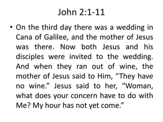 John 2:1-11
• On the third day there was a wedding in
Cana of Galilee, and the mother of Jesus
was there. Now both Jesus and his
disciples were invited to the wedding.
And when they ran out of wine, the
mother of Jesus said to Him, “They have
no wine.” Jesus said to her, “Woman,
what does your concern have to do with
Me? My hour has not yet come.”
 