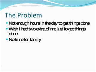 The Problem Not enough hours in the day to get things done Wish I had two extra of me just to get things done No time for family  