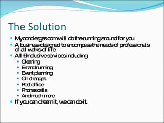The Solution Myconcierges.com will do the running around for you A business designed to encompass the needs of professionals of all walks of life All –inclusive services including: Cleaning Errand running Event planning Oil changes Post office Phones calls  And much more If you can dream it, we can do it.  