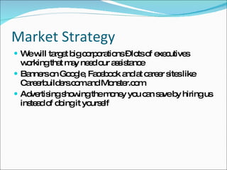 Market Strategy We will target big corporations – lots of executives working that may need our assistance Banners on Google, Facebook and at career sites like Careerbuilders.com and Monster.com Advertising showing the money you can save by hiring us instead of doing it yourself 
