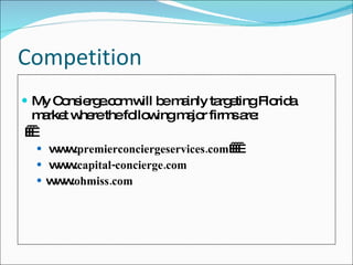 Competition My Consierge.com will be mainly targeting Florida market where the following major firms are:     www. premierconciergeservices.com      www. capital-concierge.com www. ohmiss.com 
