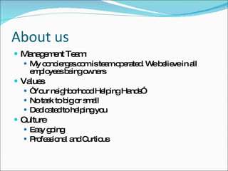 About us Management Team: My concierges.com is team operated. We believe in all employees being owners Values “ Your neighborhood Helping Hands” No task to big or small Dedicated to helping you Culture Easy going Professional and Curtious 