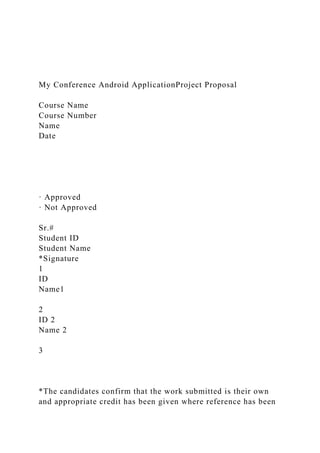 My Conference Android ApplicationProject Proposal
Course Name
Course Number
Name
Date
· Approved
· Not Approved
Sr.#
Student ID
Student Name
*Signature
1
ID
Name1
2
ID 2
Name 2
3
*The candidates confirm that the work submitted is their own
and appropriate credit has been given where reference has been
 