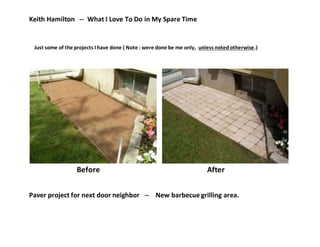 Keith Hamilton -- What I Love To Do in My Spare Time
Just some of the projects I have done ( Note : were done be me only, unless noted otherwise.)
Before After
Paver project for next door neighbor -- New barbecue grilling area.
 