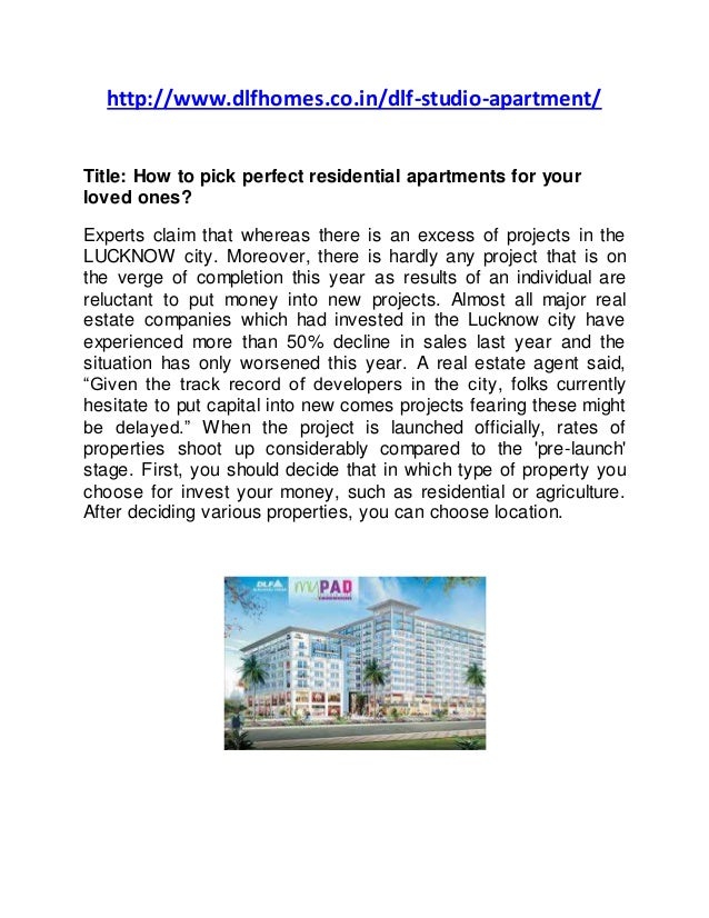 http://www.dlfhomes.co.in/dlf-studio-apartment/
Title: How to pick perfect residential apartments for your
loved ones?
Experts claim that whereas there is an excess of projects in the
LUCKNOW city. Moreover, there is hardly any project that is on
the verge of completion this year as results of an individual are
reluctant to put money into new projects. Almost all major real
estate companies which had invested in the Lucknow city have
experienced more than 50% decline in sales last year and the
situation has only worsened this year. A real estate agent said,
“Given the track record of developers in the city, folks currently
hesitate to put capital into new comes projects fearing these might
be delayed.” When the project is launched officially, rates of
properties shoot up considerably compared to the 'pre-launch'
stage. First, you should decide that in which type of property you
choose for invest your money, such as residential or agriculture.
After deciding various properties, you can choose location.
 
