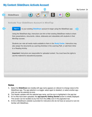 My Content: SlideShare: Activate Account
                                                      1                                               My Content


2   SlideShare


    Activate Your SlideShare Account in MindTap

3           Sign in   to your existing SlideShare account to begin using the SlideShare app.          4


         Using the SlideShare App, Instructors can link to their existing SlideShare media to share
         their presentations, documents, videos, slidecasts and videoslides with students in their
         MindTap courses.


         Students can view all media made available to them in the Study Center. Instructors may
         also assign the documents as Learning Activities in the Learning Path, or add them inline
         to a Reading Activity.


         Important: Instructors are responsible for uploaded content. You must have the rights to
         use the material for educational purposes.




    Notes
    1. Select the SlideShare icon (tooltip with app name appears on rollover) to change views to the
       SlideShare app. The app selection is a toggle: select again to deselect, or select another app -
       only one can be selected at once.
    2. The Header updates with the selected app name, and the icon is highlighted in the app bar.
    3. If if no ﬁles have been uploaded, the app-speciﬁc Getting Started screen is initially displayed.
       This screen can be recalled at any time from the [ info ] icon in the pagination bar.
    4. A link to SlideShare's website is provided for instructors who do not have an account or are not
       familiar with SlideShare.
 
