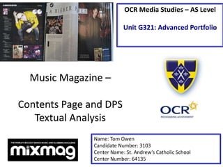 OCR Media Studies – AS Level
Unit G321: Advanced Portfolio
Music Magazine –
Contents Page and DPS
Textual Analysis
Name: Tom Owen
Candidate Number: 3103
Center Name: St. Andrew’s Catholic School
Center Number: 64135
 