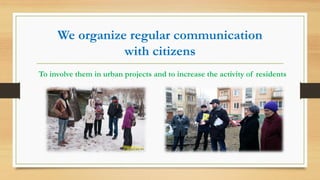 We organize regular communication
with citizens
To involve them in urban projects and to increase the activity of residents
 
