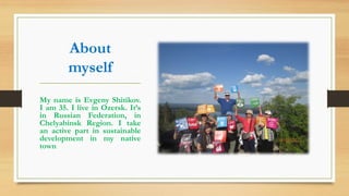 About
myself
My name is Evgeny Shitikov.
I am 35. I live in Ozersk. It’s
in Russian Federation, in
Chelyabinsk Region. I take
an active part in sustainable
development in my native
town
 