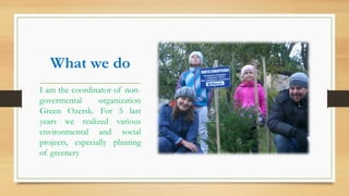 What we do
I am the coordinator of non-
govermental organization
Green Ozersk. For 5 last
years we realized various
environmental and social
projects, especially planting
of greenery
 