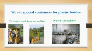 We set special containers for plastic bottles
Previously a plastic bottle was a rubbish Now it is recyclable
 