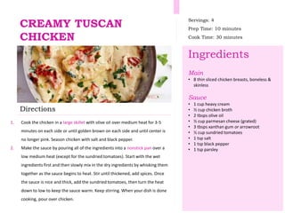 CREAMY TUSCAN
CHICKEN
Servings: 4
Prep Time: 10 minutes
Cook Time: 30 minutes
Ingredients
Main
• 8 thin sliced chicken breasts, boneless &
skinless
Sauce
• 1 cup heavy cream
• ½ cup chicken broth
• 2 tbsps olive oil
• ½ cup parmesan cheese (grated)
• 3 tbsps xanthan gum or arrowroot
• ½ cup sundried tomatoes
• 1 tsp salt
• 1 tsp black pepper
• 1 tsp parsley
Directions
1. Cook the chicken in a large skillet with olive oil over medium heat for 3-5
minutes on each side or until golden brown on each side and until center is
no longer pink. Season chicken with salt and black pepper.
2. Make the sauce by pouring all of the ingredients into a nonstick pan over a
low medium heat (except for the sundried tomatoes). Start with the wet
ingredients first and then slowly mix in the dry ingredients by whisking them
together as the sauce begins to heat. Stir until thickened, add spices. Once
the sauce is nice and thick, add the sundried tomatoes, then turn the heat
down to low to keep the sauce warm. Keep stirring. When your dish is done
cooking, pour over chicken.
 