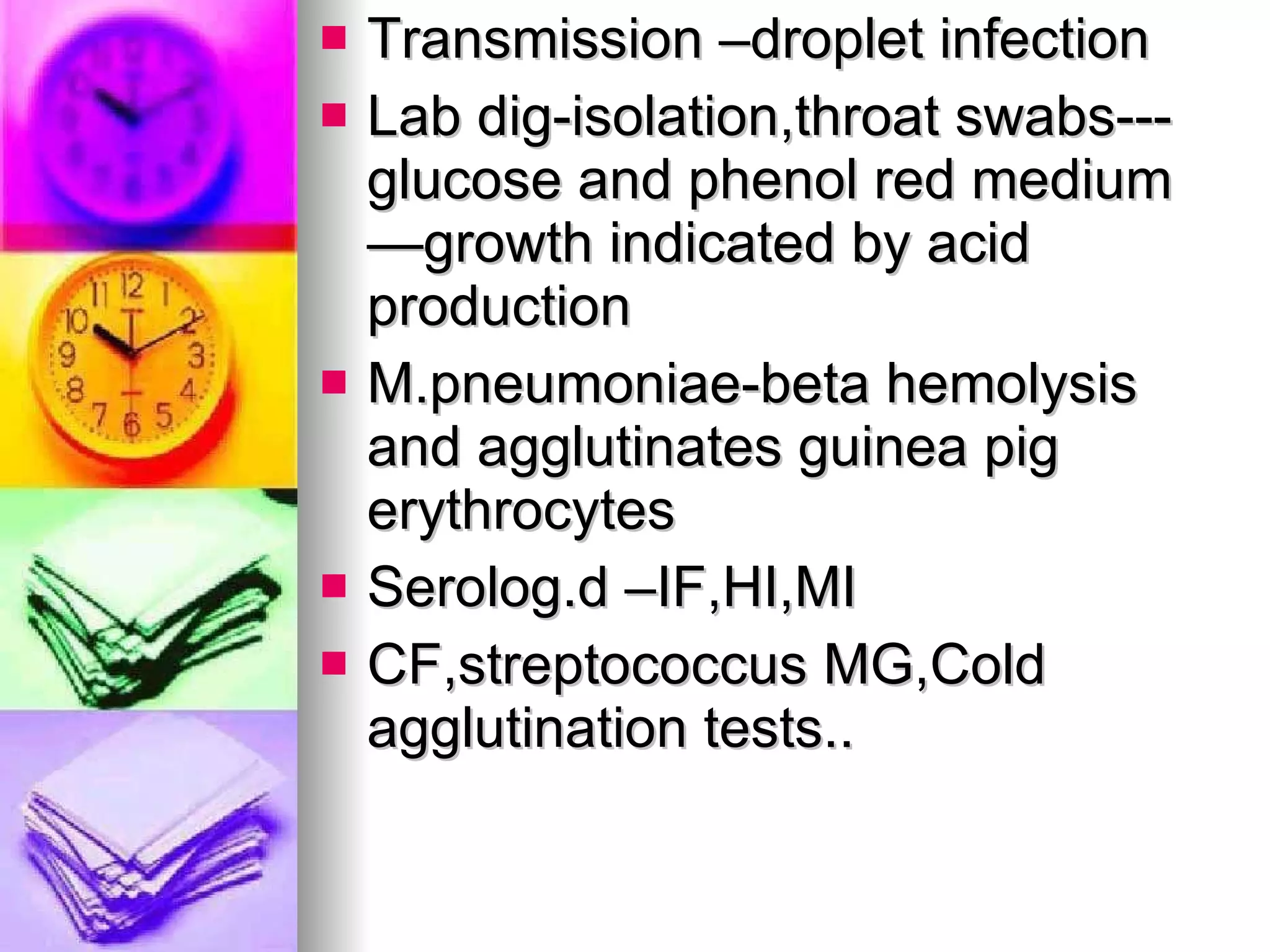 Transmission –droplet infection Lab dig-isolation,throat swabs---glucose and phenol red medium—growth indicated by acid production M.pneumoniae-beta hemolysis and agglutinates guinea pig erythrocytes Serolog.d –IF,HI,MI CF,streptococcus MG,Cold agglutination tests.. 
