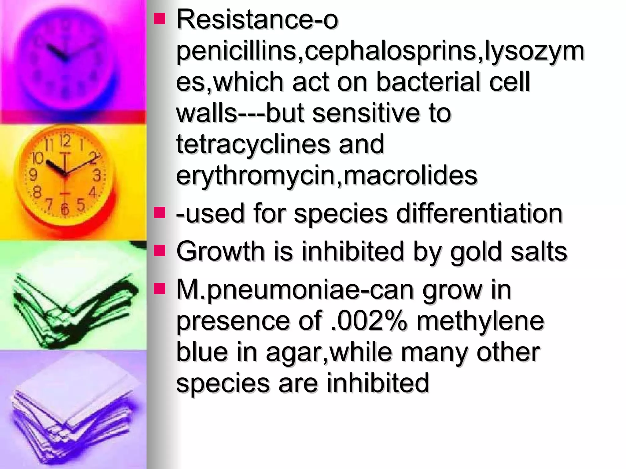 Resistance-o penicillins,cephalosprins,lysozymes,which act on bacterial cell walls---but sensitive to tetracyclines and erythromycin,macrolides -used for species differentiation  Growth is inhibited by gold salts M.pneumoniae-can grow in presence of .002% methylene blue in agar,while many other species are inhibited 