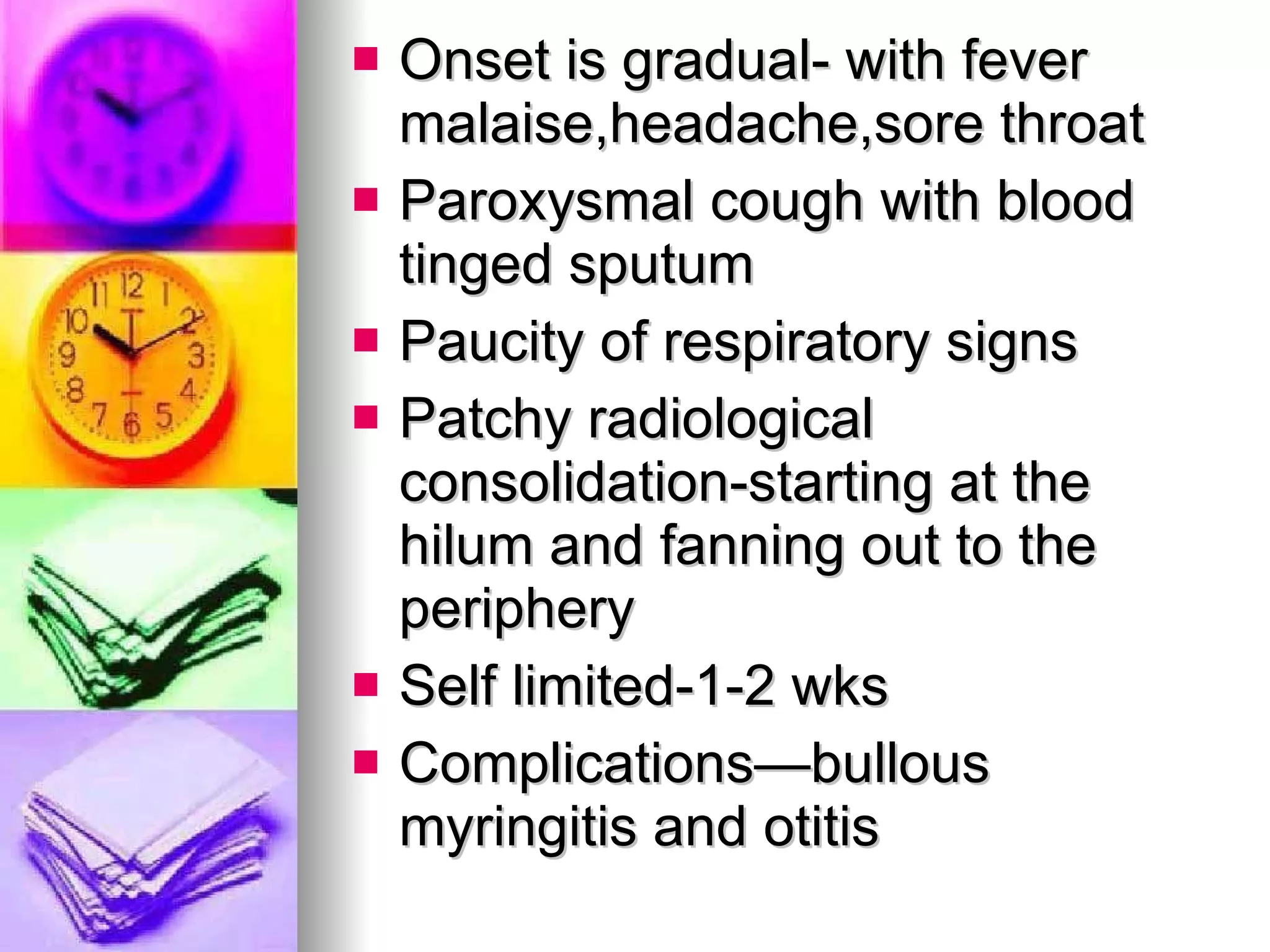 Onset is gradual- with fever malaise,headache,sore throat Paroxysmal cough with blood tinged sputum Paucity of respiratory signs Patchy radiological consolidation-starting at the hilum and fanning out to the periphery Self limited-1-2 wks Complications—bullous myringitis and otitis 