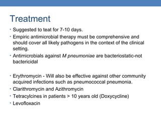 Treatment
• Suggested to teat for 7-10 days.
• Empiric antimicrobial therapy must be comprehensive and

should cover all likely pathogens in the context of the clinical
setting.
• Antimicrobials against M pneumoniae are bacteriostatic-not
bactericidal
• Erythromycin - Will also be effective against other community

acquired infections such as pneumococcal pneumonia.
• Clarithromycin and Azithromycin
• Tetracylcines in patients > 10 years old (Doxycycline)
• Levofloxacin

 