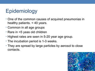 Epidemiology
• One of the common causes of acquired pneumonias in
•
•
•
•
•

healthy patients. < 40 years.
Common in all age groups
Rare in <5 yeas old children
Highest rates are seen in 5-20 year age group.
The incubation period is 1-3 weeks.
They are spread by large particles by aerosol to close
contacts.

 
