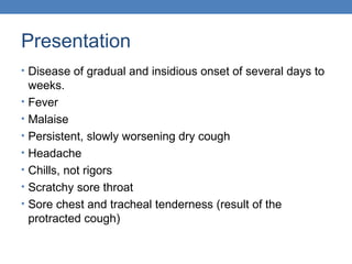Presentation
• Disease of gradual and insidious onset of several days to
•
•
•
•
•
•
•

weeks.
Fever
Malaise
Persistent, slowly worsening dry cough
Headache
Chills, not rigors
Scratchy sore throat
Sore chest and tracheal tenderness (result of the
protracted cough)

 